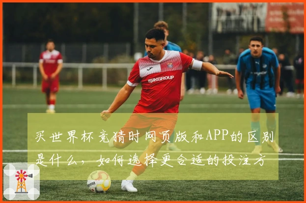 买世界杯竞猜时网页版和APP的区别是什么，如何选择更合适的投注方式？